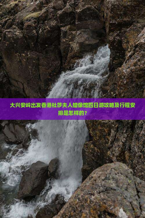 大兴安岭出发香港杜莎夫人蜡像馆四日游攻略及行程安排是怎样的？
