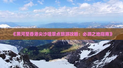 《黑河至香港尖沙咀景点旅游攻略：必游之地指南》