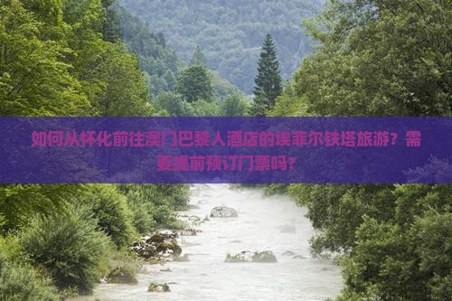 如何从怀化前往澳门巴黎人酒店的埃菲尔铁塔旅游？需要提前预订门票吗？