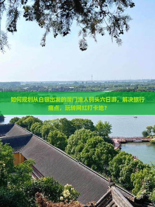 如何规划从白银出发的澳门渔人码头六日游，解决旅行痛点，玩转网红打卡地？