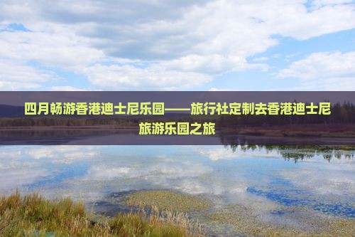 四月畅游香港迪士尼乐园——旅行社定制去香港迪士尼旅游乐园之旅