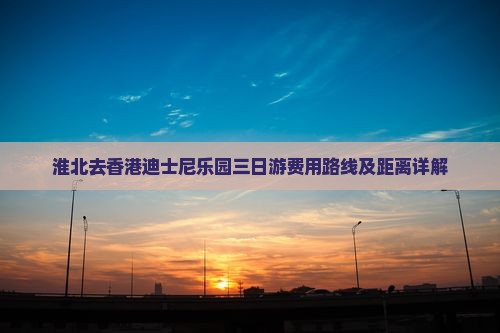 淮北去香港迪士尼乐园三日游费用路线及距离详解