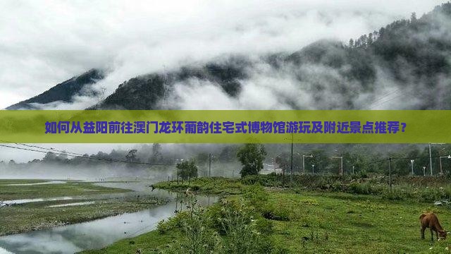如何从益阳前往澳门龙环葡韵住宅式博物馆游玩及附近景点推荐？