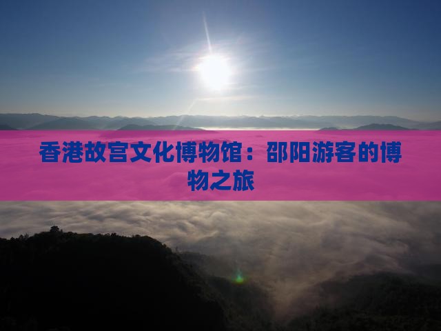 香港故宫文化博物馆：邵阳游客的博物之旅
