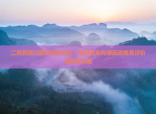 二月到澳门路环岛旅行社：如何乘车与游玩攻略及评价其游玩价值