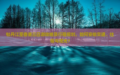 牡丹江至香港三日游攻略及行程规划，如何安排交通、住宿与观光？