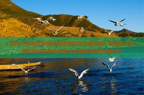 如何从聊城出发前往香港故宫文化博物馆?哪些旅行社提供聊城至香港故宫文化博物馆的旅游服务? 如何从聊城出发前往香港故宫文化博物馆?哪些旅行社提供聊城至香港故宫文化博物馆的旅游服务?
