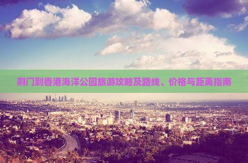 荆门到香港海洋公园旅游攻略及路线、价格与距离指南