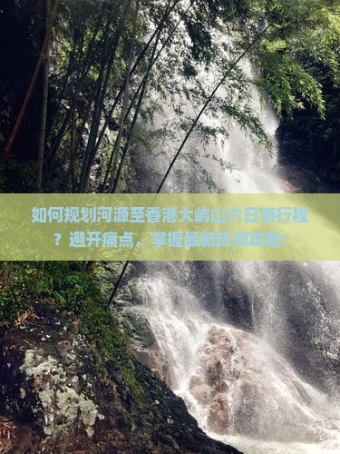 如何规划河源至香港大屿山六日游行程？避开痛点，掌握最新热词攻略！