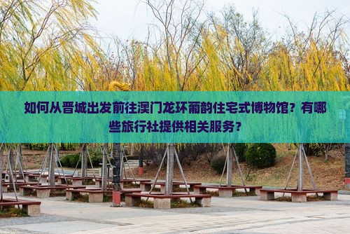 如何从晋城出发前往澳门龙环葡韵住宅式博物馆？有哪些旅行社提供相关服务？