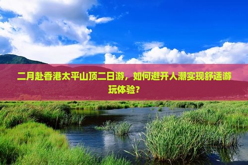 二月赴香港太平山顶二日游，如何避开人潮实现舒适游玩体验？