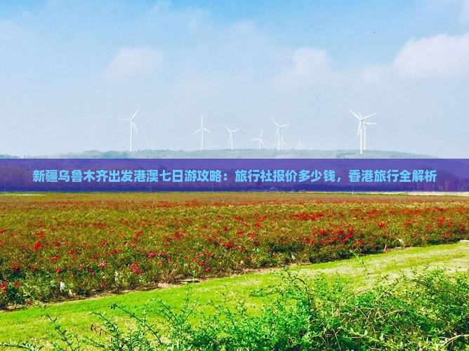 新疆乌鲁木齐出发港澳七日游攻略：旅行社报价多少钱，香港旅行全解析