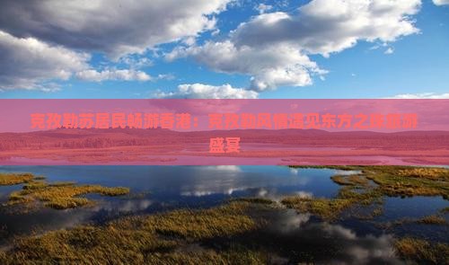 克孜勒苏居民畅游香港：克孜勒风情遇见东方之珠旅游盛宴