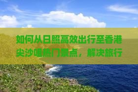 如何从日照高效出行至香港尖沙咀热门景点，解决旅行痛点的全新攻略？