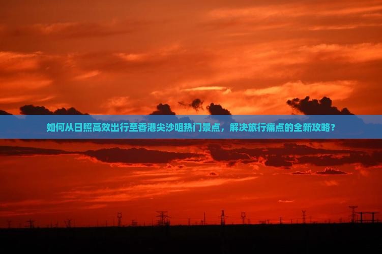 如何从日照高效出行至香港尖沙咀热门景点，解决旅行痛点的全新攻略？