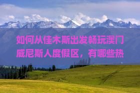 如何从佳木斯出发畅玩澳门威尼斯人度假区，有哪些热门景点和必玩项目？