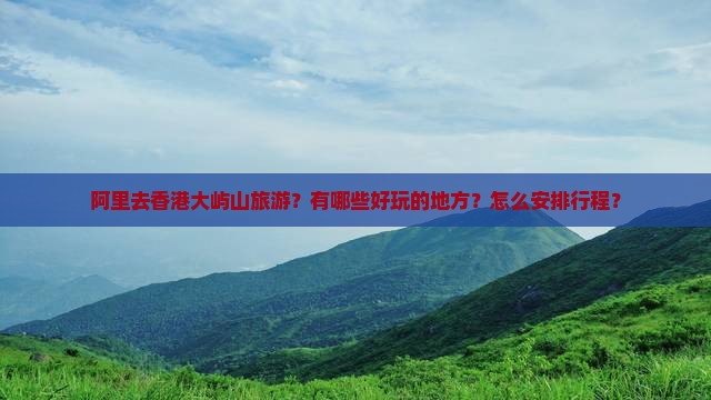 阿里去香港大屿山旅游？有哪些好玩的地方？怎么安排行程？