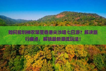 如何规划神农架至香港尖沙咀七日游？解决旅行痛点，解锁最新潮流玩法！