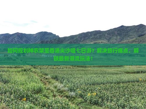 如何规划神农架至香港尖沙咀七日游？解决旅行痛点，解锁最新潮流玩法！