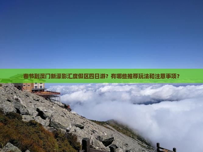 春节到澳门新濠影汇度假区四日游？有哪些推荐玩法和注意事项？