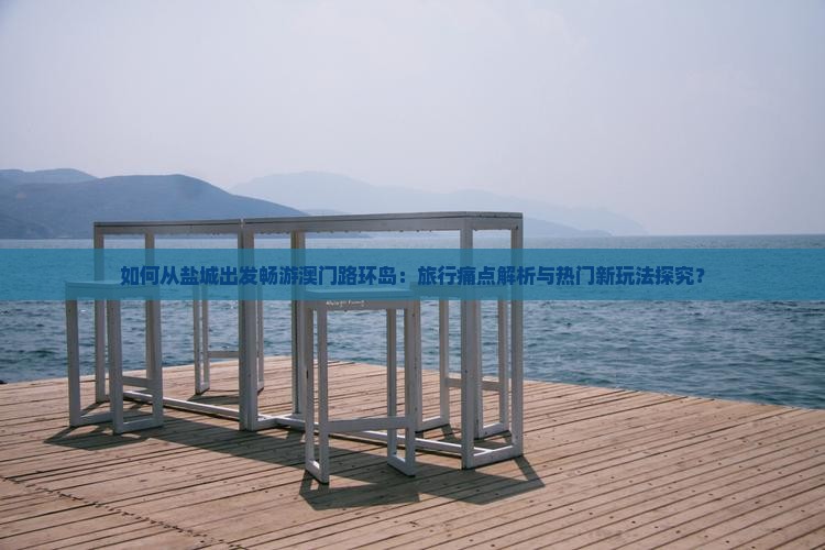 如何从盐城出发畅游澳门路环岛：旅行痛点解析与热门新玩法探究？