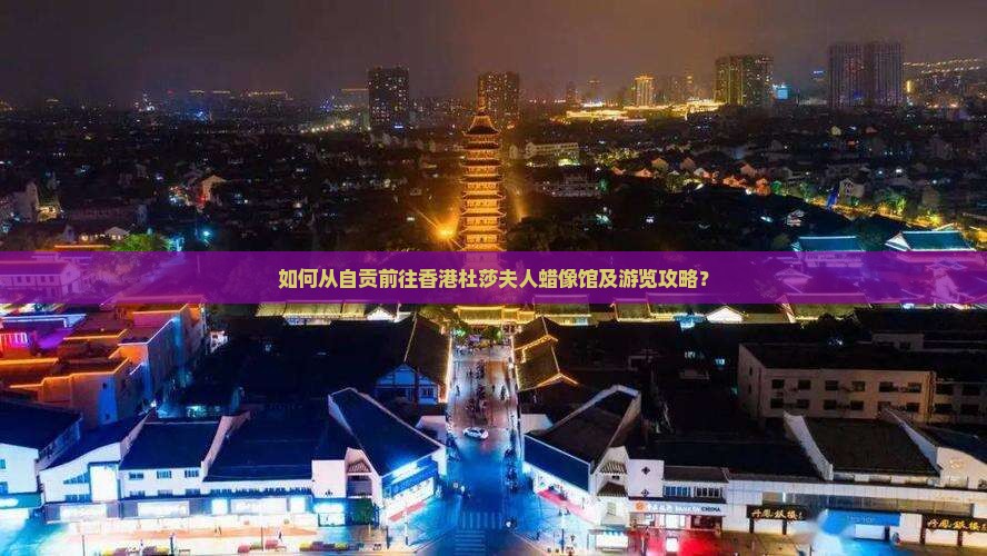 如何从自贡前往香港杜莎夫人蜡像馆及游览攻略？