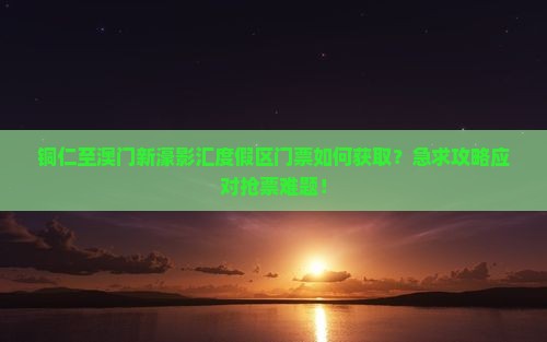 铜仁至澳门新濠影汇度假区门票如何获取？急求攻略应对抢票难题！