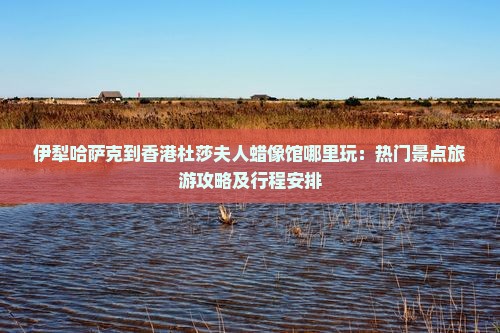伊犁哈萨克到香港杜莎夫人蜡像馆哪里玩：热门景点旅游攻略及行程安排