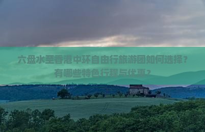 六盘水至香港中环自由行旅游团如何选择？有哪些特色行程与优惠？