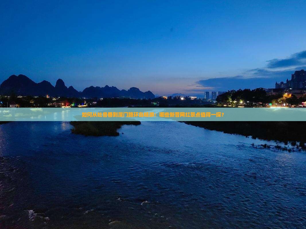如何从吐鲁番到澳门路环岛畅游：哪些新晋网红景点值得一探？