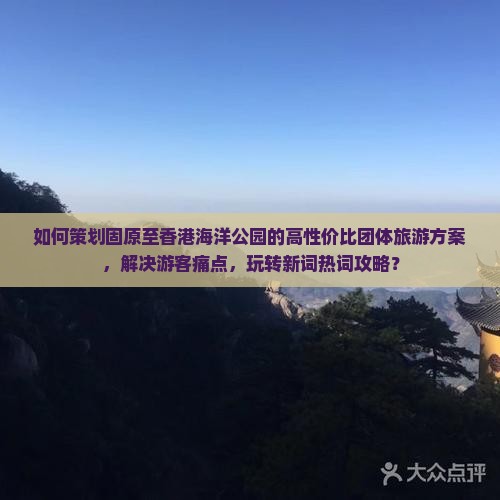 如何策划固原至香港海洋公园的高性价比团体旅游方案，解决游客痛点，玩转新词热词攻略？