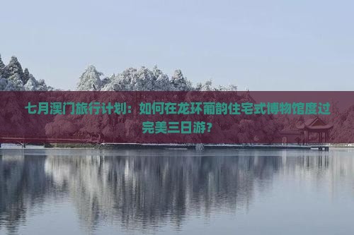 七月澳门旅行计划：如何在龙环葡韵住宅式博物馆度过完美三日游？
