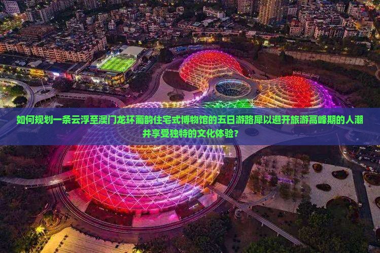 如何规划一条云浮至澳门龙环葡韵住宅式博物馆的五日游路犀以避开旅游高峰期的人潮并享受独特的文化体验？