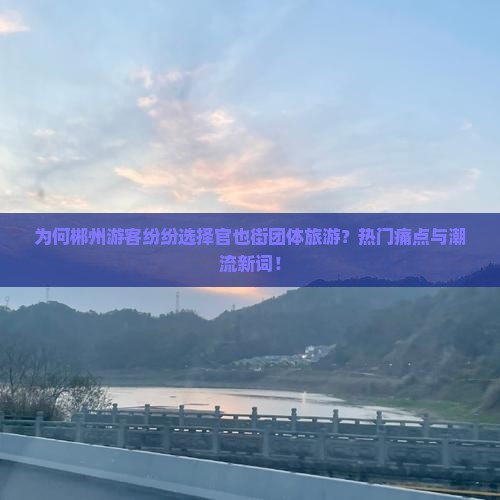 为何郴州游客纷纷选择官也街团体旅游？热门痛点与潮流新词！