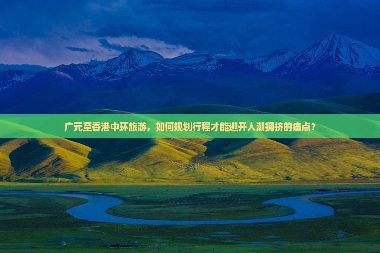 广元至香港中环旅游，如何规划行程才能避开人潮拥挤的痛点？