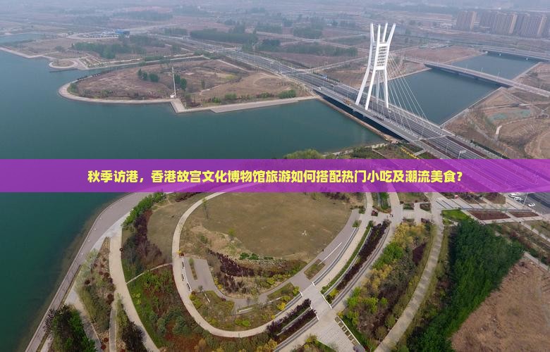 秋季访港，香港故宫文化博物馆旅游如何搭配热门小吃及潮流美食？