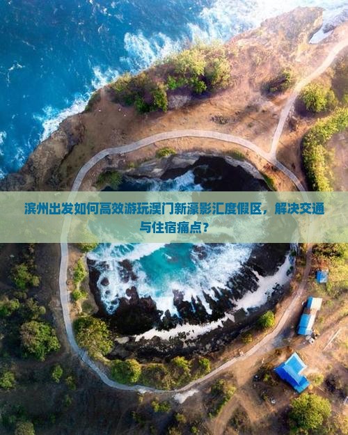滨州出发如何高效游玩澳门新濠影汇度假区，解决交通与住宿痛点？