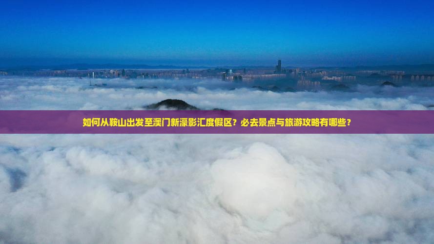 如何从鞍山出发至澳门新濠影汇度假区？必去景点与旅游攻略有哪些？