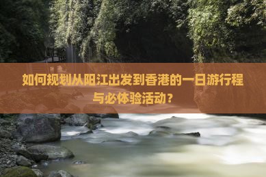 如何规划从阳江出发到香港的一日游行程与必体验活动？