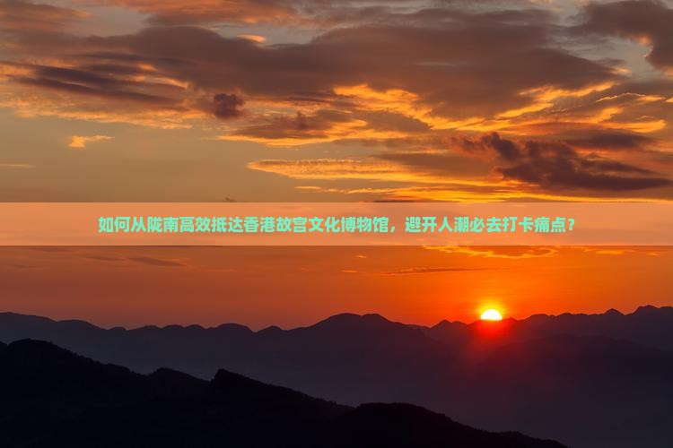 如何从陇南高效抵达香港故宫文化博物馆，避开人潮必去打卡痛点？