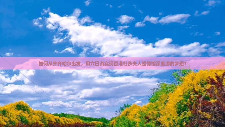 如何从齐齐哈尔出发，用六日游实现香港杜莎夫人蜡像馆深度游的梦想？