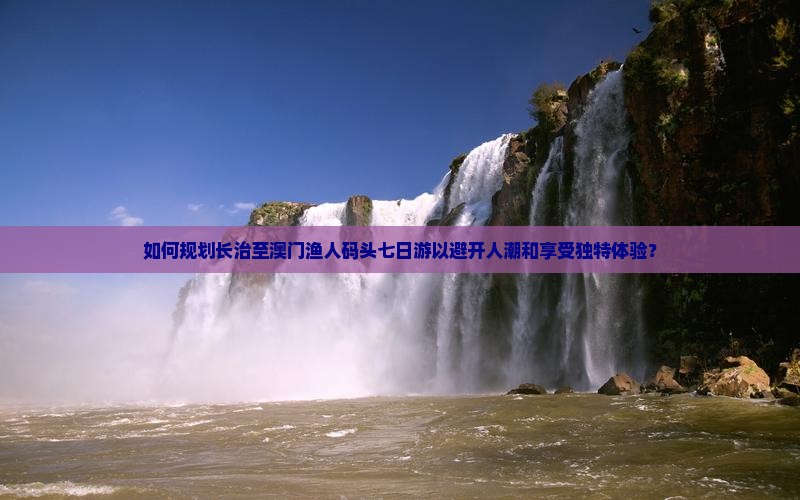 如何规划长治至澳门渔人码头七日游以避开人潮和享受独特体验？