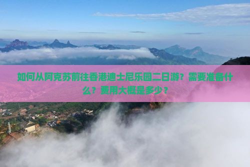 如何从阿克苏前往香港迪士尼乐园二日游？需要准备什么？费用大概是多少？