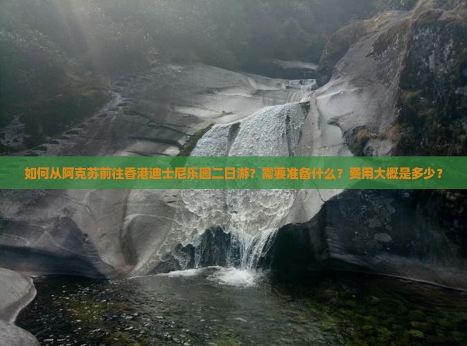 如何从阿克苏前往香港迪士尼乐园二日游？需要准备什么？费用大概是多少？