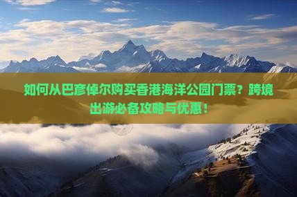 如何从巴彦倬尔购买香港海洋公园门票？跨境出游必备攻略与优惠！