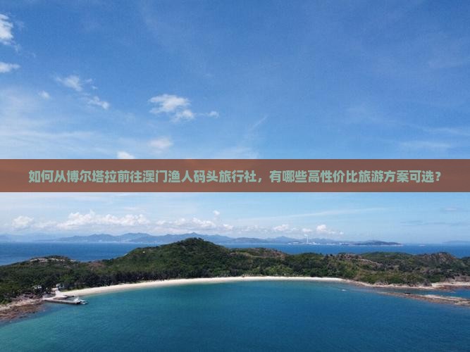 如何从博尔塔拉前往澳门渔人码头旅行社，有哪些高性价比旅游方案可选？