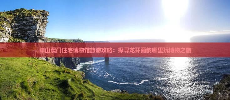 中山澳门住宅博物馆旅游攻略：探寻龙环葡韵哪里玩博物之旅