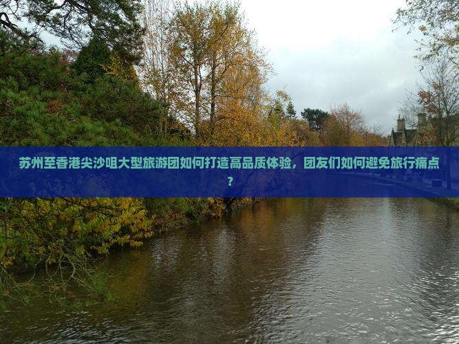 苏州至香港尖沙咀大型旅游团如何打造高品质体验，团友们如何避免旅行痛点？