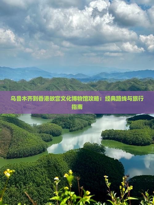 乌鲁木齐到香港故宫文化博物馆攻略：经典路线与旅行指南