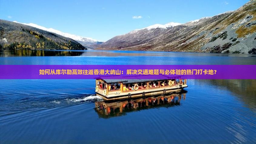 如何从库尔勒高效往返香港大屿山：解决交通难题与必体验的热门打卡地？